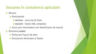 Stocarea în containerul aplicației
 Resurse
 Directoarele
res/raw – orice tip de fișier
res/xml – fișiere XML compilate
 Acces prin intermediul unui identificator de resursă
 Directorul assets
 Prelucrare fluxuri de date
 Structurare directoare și fișiere
25
 