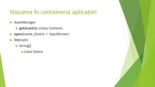 Stocarea în containerul aplicației
 AssetManager
 getAssets() (clasa Context)
 open(nume_fisier) -> InputStream
 list(cale)
 String[]
Lista fișiere
27
 