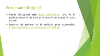 Prezentare disciplină
 Site-ul disciplinei este http://pdm.ase.ro. Aici va fi
publicat suportul de curs și informații de interes în zona
Avizier.
 Suportul de seminar va fi accesibil prin intermediul
https://github.com/cristianciurea/DAM2022.
4
 