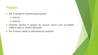 Fișiere
 Pot fi salvate în memoria persistentă
 internă
 externă
 Fişierele salvate în spaţiul de stocare intern sunt accesibile
implicit doar la nivelul aplicaţiei
 Vor fi şterse odată cu dezinstalarea acesteia
28
 