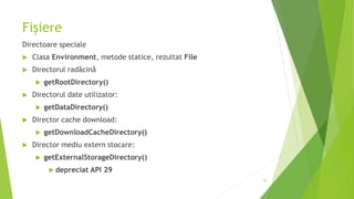 Fișiere
Directoare speciale
 Clasa Environment, metode statice, rezultat File
 Directorul radăcină
 getRootDirectory()
 Directorul date utilizator:
 getDataDirectory()
 Director cache download:
 getDownloadCacheDirectory()
 Director mediu extern stocare:
 getExternalStorageDirectory()
 depreciat API 29
30
 