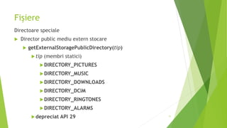 Fișiere
Directoare speciale
 Director public mediu extern stocare
 getExternalStoragePublicDirectory(tip)
tip (membri statici)
DIRECTORY_PICTURES
DIRECTORY_MUSIC
DIRECTORY_DOWNLOADS
DIRECTORY_DCIM
DIRECTORY_RINGTONES
DIRECTORY_ALARMS
depreciat API 29 31
 
