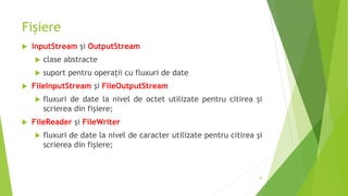 Fișiere
 InputStream și OutputStream
 clase abstracte
 suport pentru operaţii cu fluxuri de date
 FileInputStream și FileOutputStream
 fluxuri de date la nivel de octet utilizate pentru citirea şi
scrierea din fişiere;
 FileReader și FileWriter
 fluxuri de date la nivel de caracter utilizate pentru citirea şi
scrierea din fişiere;
34
 
