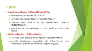 Fișiere
 InputStreamReader şi OutputStreamWriter
 fluxuri de date la nivel de caracter
 derivate din clasele Reader, respectiv Writer
 asociate unor obiecte de tip InputStream, respectiv
OutputStream;
 operaţiile de intrare-ieşire nu sunt realizate direct din
fişiere
 BufferedReader şi BufferedWriter –
 asociate unor obiecte de tip Reader, respectiv Writer
 permit efectuarea operaţiilor de intrare/ieşire prin
intermediul zonelor de memorie tampon (buffer).
35
 