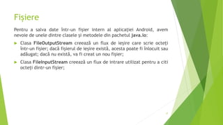 Fișiere
Pentru a salva date într-un fișier intern al aplicației Android, avem
nevoie de unele dintre clasele și metodele din pachetul java.io:
 Clasa FileOutputStream creează un flux de ieșire care scrie octeți
într-un fișier; dacă fișierul de ieșire există, acesta poate fi înlocuit sau
adăugat; dacă nu există, va fi creat un nou fișier;
 Clasa FileInputStream creează un flux de intrare utilizat pentru a citi
octeți dintr-un fișier;
37
 