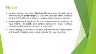 Fișiere
 metoda write() din clasa FileOutputStream este echivalentă cu
write(buffer, 0, buffer.length) și scrie într-un buffer intern o matrice
de octeți, începând de la poziția zero până la dimensiunea matricei.
 metoda getBytes() disponibilă în toate clasele wrapper returnează o
nouă matrice de octeți care conține caracterele șirului codificat
folosind setul de caractere implicit al sistemului.
 metoda close() închide fluxul de date; implementările acestei metode
ar trebui să elibereze orice resurse utilizate de respectivul flux.
38
 