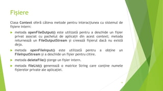 Fișiere
Clasa Context oferă câteva metode pentru interacțiunea cu sistemul de
fișiere intern:
 metoda openFileOutput() este utilizată pentru a deschide un fișier
privat asociat cu pachetul de aplicații din acest context; metoda
returnează un FileOutputStream și creează fișierul dacă nu există
deja.
 metoda openFileInput() este utilizată pentru a obține un
FileInputStream și a deschide un fișier pentru citire.
 metoda deleteFile() șterge un fișier intern.
 metoda fileList() generează o matrice String care conține numele
fișierelor private ale aplicației.
39
 