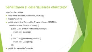 Serializarea și deserializarea obiectelor
Interfața Parcelable
 void writeToParcel(Parcel dest, int flags)
 Clasa(Parcel in)
 public static final Parcelable.Creator<Clasa> CREATOR =
new Parcelable.Creator<Clasa>() {
public Clasa createFromParcel(Parcel pc) {
return new Clasa(pc);
}
public Clasa[] newArray(int dim) {
return new Clasa[dim];
} };
 public int describeContents()
46
 