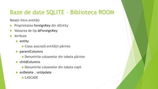 Baze de date SQLITE – Biblioteca ROOM
Relații între entități
 Proprietatea foreignKey din @Entity
 Valoarea de tip @ForeignKey
 Atribute
 entity
 Clasa asociată entității părinte
 parentColumns
 Denumirile coloanelor din tabela părinte
 childColumns
 Denumirile coloanelor din tabela copil
 onDelete , onUpdate
 CASCADE
5
 