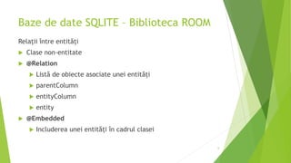 Baze de date SQLITE – Biblioteca ROOM
Relații între entități
 Clase non-entitate
 @Relation
 Listă de obiecte asociate unei entități
 parentColumn
 entityColumn
 entity
 @Embedded
 Includerea unei entități în cadrul clasei
6
 