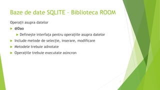 Baze de date SQLITE – Biblioteca ROOM
Operații asupra datelor
 @Dao
 Definește interfața pentru operațiile asupra datelor
 Include metode de selecție, inserare, modificare
 Metodele trebuie adnotate
 Operațiile trebuie executate asincron
7
 