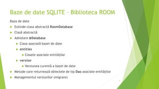 Baze de date SQLITE – Biblioteca ROOM
Baza de date
 Extinde clasa abstractă RoomDatabase
 Clasă abstractă
 Adnotare @Database
 Clasa asociată bazei de date
 entities
 Clasele asociate entităților
 version
 Versiunea curentă a bazei de date
 Metode care returnează obiectele de tip Dao asociate entităților
 Managementul versiunilor (migrare)
9
 