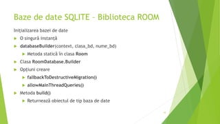 Baze de date SQLITE – Biblioteca ROOM
Inițializarea bazei de date
 O singură instanță
 databaseBuilder(context, clasa_bd, nume_bd)
 Metoda statică în clasa Room
 Clasa RoomDatabase.Builder
 Opțiuni creare
 fallbackToDestructiveMigration()
 allowMainThreadQueries()
 Metoda build()
 Returnează obiectul de tip baza de date
10
 