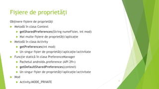 Fișiere de proprietăți
Obținere fișiere de proprietăți
 Metodă în clasa Context
 getSharedPreferences(String numeFisier, int mod)
 Mai multe fișiere de proprietăți/aplicație
 Metodă în clasa Activity
 getPreferences(int mod)
 Un singur fișier de proprietăți/aplicație/activitate
 Funcție statică în clasa PreferenceManager
 Pachetul androidx.preference (API 29+)
 getDefaultSharedPreferences(context)
 Un singur fișier de proprietăți/aplicație/activitate
 Mod
 Activity.MODE_PRIVATE
12
 