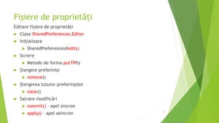 Fișiere de proprietăți
Editare fișiere de proprietăți
 Clasa SharedPreferences.Editor
 Inițializare
 SharedPreferences#edit()
 Scriere
 Metode de forma putTIP()
 Ștergere preferințe
 remove()
 Ștergerea tuturor preferințelor
 clear()
 Salvare modificări
 commit() – apel sincron
 apply() – apel asincron
14
 
