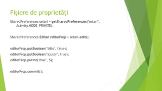 Fișiere de proprietăți
SharedPreferences setari = getSharedPreferences("setari",
Activity.MODE_PRIVATE);
SharedPreferences.Editor editorProp = setari.edit();
editorProp.putBoolean("titlu", false);
editorProp.putBoolean("ajutor", true);
editorProp.putInt("max", 5);
editorProp.commit();
15
 