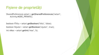 Fișiere de proprietăți
SharedPreferences setari = getSharedPreferences("setari",
Activity.MODE_PRIVATE);
boolean fTitlu = setari.getBoolean("titlu", false);
boolean fAjutor = setari.getBoolean("ajutor", true);
int nMax = setari.getInt("max", 5);
16
 