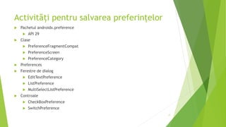 Activități pentru salvarea preferințelor
 Pachetul androidx.preference
 API 29
 Clase
 PreferenceFragmentCompat
 PreferenceScreen
 PreferenceCategory
 Preferences
 Ferestre de dialog
 EditTextPreference
 ListPreference
 MultiSelectListPreference
 Controale
 CheckBoxPreference
 SwitchPreference
17
 