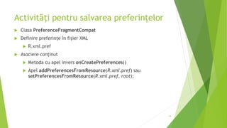 Activități pentru salvarea preferințelor
 Clasa PreferenceFragmentCompat
 Definire preferințe în fișier XML
 R.xml.pref
 Asociere conținut
 Metoda cu apel invers onCreatePreferences()
 Apel addPreferencesFromResource(R.xml.pref) sau
setPreferencesFromResource(R.xml.pref, root);
18
 