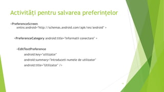 Activități pentru salvarea preferințelor
<PreferenceScreen
xmlns:android="http://schemas.android.com/apk/res/android" >
<PreferenceCategory android:title="Informatii conectare" >
<EditTextPreference
android:key="utilizator"
android:summary="Introduceti numele de utilizator"
android:title="Utilizator" />
19
 