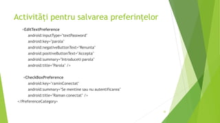 Activități pentru salvarea preferințelor
<EditTextPreference
android:inputType="textPassword"
android:key="parola"
android:negativeButtonText="Renunta"
android:positiveButtonText="Accepta"
android:summary="Introduceti parola"
android:title="Parola" />
<CheckBoxPreference
android:key="raminConectat"
android:summary="Se mentine sau nu autentificarea"
android:title="Raman conectat" />
</PreferenceCategory>
20
 