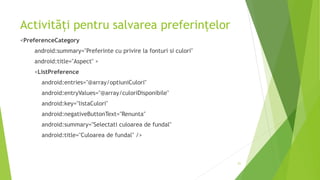 Activități pentru salvarea preferințelor
<PreferenceCategory
android:summary="Preferinte cu privire la fonturi si culori"
android:title="Aspect" >
<ListPreference
android:entries="@array/optiuniCulori"
android:entryValues="@array/culoriDisponibile"
android:key="listaCulori"
android:negativeButtonText="Renunta"
android:summary="Selectati culoarea de fundal"
android:title="Culoarea de fundal" />
21
 