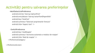 Activități pentru salvarea preferințelor
<MultiSelectListPreference
android:entries="@array/optiuniFont"
android:entryValues="@array/setariFontDisponibile"
android:key="listaFont"
android:summary="Selectati proprietatile fontului"
android:title="Aspect text" />
<SwitchPreference
android:key="modNoapte"
android:summary="Activarea automata a modului de noapte"
android:title="Mod de noapte" />
</PreferenceCategory>
</PreferenceScreen>
22
 