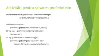 Activități pentru salvarea preferințelor
SharedPreferences preferinte = PreferenceManager
.getDefaultSharedPreferences(this);
boolean modNoapte =
preferinte.getBoolean("modNoapte", false);
String user = preferinte.getString("utilizator",
"neconectat");
String [] setariFonturi = new String[5];
preferinte.getStringSet("listaFont", new
HashSet<String>()).toArray(setariFonturi);
24
 