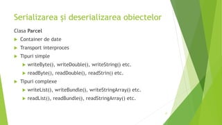 Serializarea și deserializarea obiectelor
Clasa Parcel
 Container de date
 Transport interproces
 Tipuri simple
 writeByte(), writeDouble(), writeString() etc.
 readByte(), readDouble(), readStrin() etc.
 Tipuri complexe
 writeList(), writeBundle(), writeStringArray() etc.
 readList(), readBundle(), readStringArray() etc.
27
 