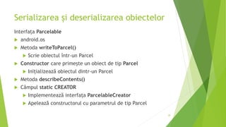 Serializarea și deserializarea obiectelor
Interfața Parcelable
 android.os
 Metoda writeToParcel()
 Scrie obiectul într-un Parcel
 Constructor care primește un obiect de tip Parcel
 Inițializează obiectul dintr-un Parcel
 Metoda describeContents()
 Câmpul static CREATOR
 Implementează interfața ParcelableCreator
 Apelează constructorul cu parametrul de tip Parcel
28
 