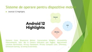 Sisteme de operare pentru dispozitive mobile
45
 Android 12 Highlights
Dynamic Color. Responsive Motion. Conversation Widgets. Accessibility
Improvements. Safe. Mic & Camera Indicators and Toggles. Approximate
Location Permissions. Privacy Dashboard. Private Compute Core. Effortless.
Enhanced Gaming. Scrolling Screenshots.
 