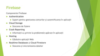 Firebase
Componente Firebase
 Authentication
 Suport pentru gestiunea conturilor și autentificarea în aplicații
 Cloud Storage
 Stocarea de fișiere
 Crash Reporting
 Informații cu privire la problemele apărute în aplicații
 Hosting
 Găzduire aplicații Web
 Realtime Databases și Cloud Firestore
 Stocarea și sincronizarea datelor
7
 