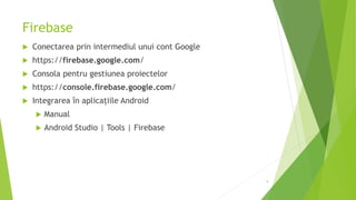 Firebase
 Conectarea prin intermediul unui cont Google
 https://firebase.google.com/
 Consola pentru gestiunea proiectelor
 https://console.firebase.google.com/
 Integrarea în aplicațiile Android
 Manual
 Android Studio | Tools | Firebase
9
 