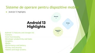 Sisteme de operare pentru dispozitive mobile
46
 Android 13 Highlights
Android 13 features and changes list
•Camera.
•Core functionality.
•Developer productivity and tools.
•Graphics.
•Media.
•Performance and battery.
•Privacy and security.
•Tablets and large screens.
 