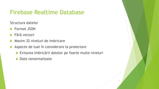 Firebase Realtime Database
Structura datelor
 Format JSON
 Fără vectori
 Maxim 32 niveluri de imbricare
 Aspecte de luat în considerare la proiectare
 Evitarea imbricării datelor pe foarte multe niveluri
 Date nenormalizate
12
 