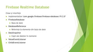 Firebase Realtime Database
Clase și interfețe
 implementation 'com.google.firebase:firebase-database:19.2.0'
 FirebaseDatabase
 Baza de date
 DatabaseReference
 Referințe la elemente din baza de date
 DataSnapshot
 Copii ale datelor în memorie
 ValueEventListener
 ChildEventListener
13
 