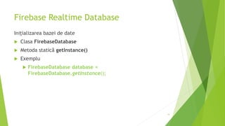 Firebase Realtime Database
Inițializarea bazei de date
 Clasa FirebaseDatabase
 Metoda statică getInstance()
 Exemplu
 FirebaseDatabase database =
FirebaseDatabase.getInstance();
14
 