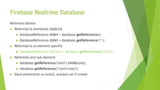 Firebase Realtime Database
Referirea datelor
 Referință la elementul rădăcină
 DatabaseReference dbRef = database.getReference();
 DatabaseReference dbRef = database.getReference("/");
 Referință la un element specific
 DatabaseReference refCarti = database.getReference("carti");
 Referință unui sub-element
 database.getReference("carti").child(cota);
 database.getReference("/carti/cota");
 Dacă elementele nu există, acestea vor fi create
15
 