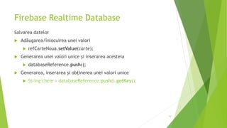 Firebase Realtime Database
Salvarea datelor
 Adăugarea/înlocuirea unei valori
 refCarteNoua.setValue(carte);
 Generarea unei valori unice și inserarea acesteia
 databaseReference.push();
 Generarea, inserarea și obținerea unei valori unice
 String cheie = databaseReference.push().getKey();
16
 