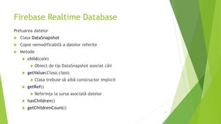 Firebase Realtime Database
Preluarea datelor
 Clasa DataSnapshot
 Copie nemodificabilă a datelor referite
 Metode
 child(cale)
 Obiect de tip DataSnapshot asociat căii
 getValue(Clasa.class)
 Clasa trebuie să aibă constructor implicit
 getRef()
 Referința la sursa asociată datelor
 hasChildren()
 getChildrenCount()
17
 
