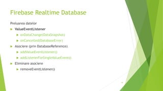 Firebase Realtime Database
Preluarea datelor
 ValueEventListener
 onDataChange(DataSnapshot)
 onCancelled(DatabaseError)
 Asociere (prin DatabaseReference)
 addValueEventListener()
 addListenerForSingleValueEvent()
 Eliminare asociere
 removeEventListener()
18
 