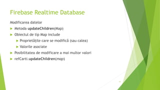 Firebase Realtime Database
Modificarea datelor
 Metoda updateChildren(Map)
 Obiectul de tip Map include
 Proprietățile care se modifică (sau calea)
 Valorile asociate
 Posibilitatea de modificare a mai multor valori
 refCarti.updateChildren(map)
19
 
