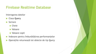 Firebase Realtime Database
Interogarea datelor
 Clasa Query
 Sortare
 Cheie
 Valoare
 Valoare copil
 Indexare pentru îmbunătățirea performanțelor
 Operațiile returnează tot obiecte de tip Query
21
 
