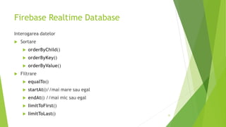 Firebase Realtime Database
Interogarea datelor
 Sortare
 orderByChild()
 orderByKey()
 orderByValue()
 Filtrare
 equalTo()
 startAt()//mai mare sau egal
 endAt() //mai mic sau egal
 limitToFirst()
 limitToLast() 22
 
