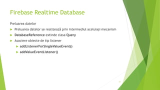 Firebase Realtime Database
Preluarea datelor
 Preluarea datelor se realizează prin intermediul aceluiași mecanism
 DatabaseReference extinde clasa Query
 Asociere obiecte de tip listener
 addListenerForSingleValueEvent()
 addValueEventListener()
23
 