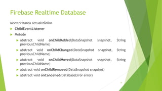 Firebase Realtime Database
Monitorizarea actualizărilor
 ChildEventListener
 Metode
 abstract void onChildAdded(DataSnapshot snapshot, String
previousChildName)
 abstract void onChildChanged(DataSnapshot snapshot, String
previousChildName)
 abstract void onChildMoved(DataSnapshot snapshot, String
previousChildName)
 abstract void onChildRemoved(DataSnapshot snapshot)
 abstract void onCancelled(DatabaseError error)
24
 