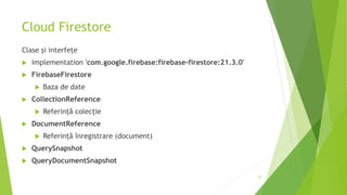 Cloud Firestore
Clase și interfețe
 implementation 'com.google.firebase:firebase-firestore:21.3.0'
 FirebaseFirestore
 Baza de date
 CollectionReference
 Referință colecție
 DocumentReference
 Referință înregistrare (document)
 QuerySnapshot
 QueryDocumentSnapshot
27
 
