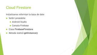Cloud Firestore
Inițializarea referinței la baza de date
 Setări prealabile
 Android Studio
 Consola Firebase
 Clasa FirebaseFirestore
 Metoda statică getInstance()
28
 