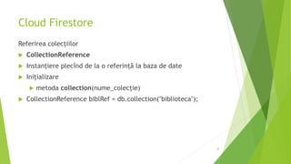 Cloud Firestore
Referirea colecțiilor
 CollectionReference
 Instanțiere plecînd de la o referință la baza de date
 Inițializare
 metoda collection(nume_colecție)
 CollectionReference biblRef = db.collection("biblioteca");
29
 