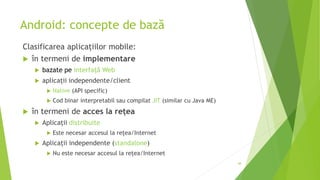 Android: concepte de bază
Clasificarea aplicațiilor mobile:
 în termeni de implementare
 bazate pe interfață Web
 aplicații independente/client
 Native (API specific)
 Cod binar interpretabil sau compilat JIT (similar cu Java ME)
 în termeni de acces la rețea
 Aplicații distribuite
 Este necesar accesul la rețea/Internet
 Aplicații independente (standalone)
 Nu este necesar accesul la rețea/Internet
48
 